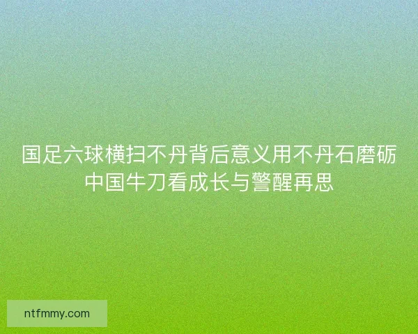 国足六球横扫不丹背后意义用不丹石磨砺中国牛刀看成长与警醒再思