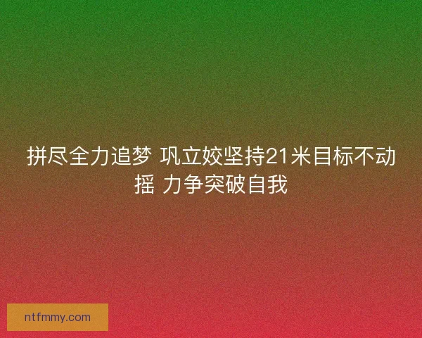 拼尽全力追梦 巩立姣坚持21米目标不动摇 力争突破自我