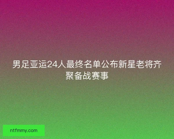 男足亚运24人最终名单公布新星老将齐聚备战赛事