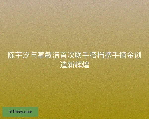 陈芋汐与掌敏洁首次联手搭档携手摘金创造新辉煌