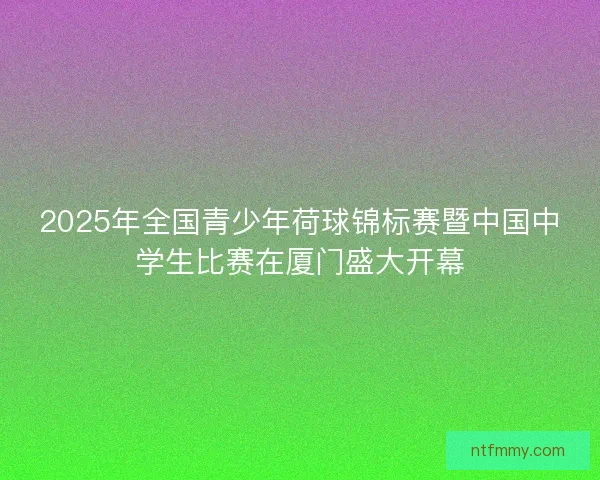 2025年全国青少年荷球锦标赛暨中国中学生比赛在厦门盛大开幕 2025年全国青少年荷球锦标赛暨中国中学生比赛在厦门盛大开幕