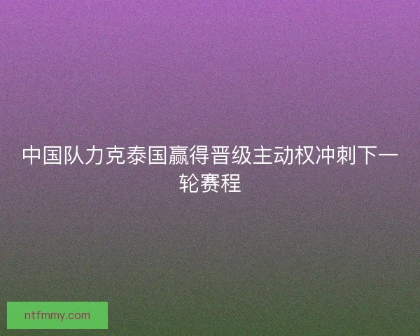 中国队力克泰国赢得晋级主动权冲刺下一轮赛程
