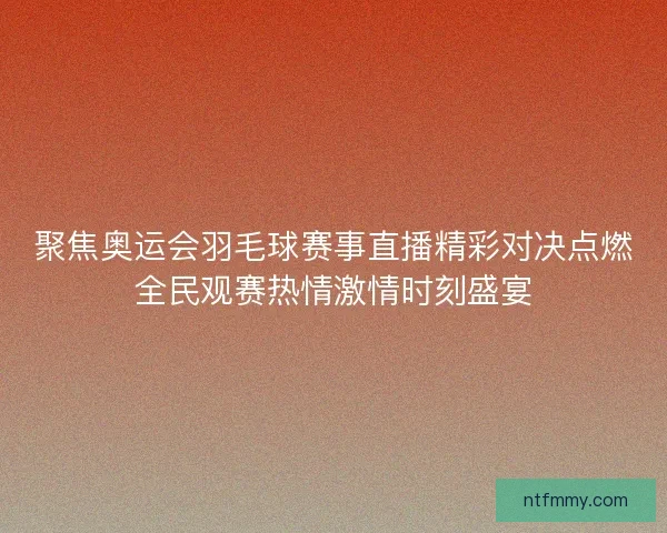 聚焦奥运会羽毛球赛事直播精彩对决点燃全民观赛热情激情时刻盛宴