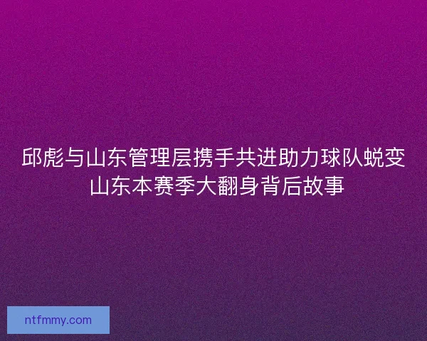 邱彪与山东管理层携手共进助力球队蜕变 山东本赛季大翻身背后故事