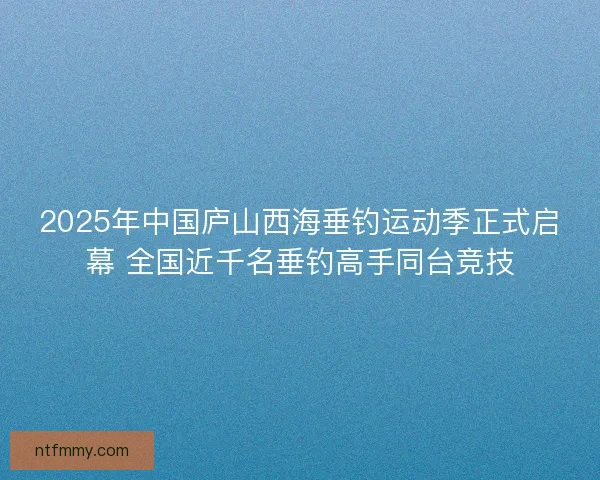 2025年中国庐山西海垂钓运动季正式启幕 全国近千名垂钓高手同台竞技