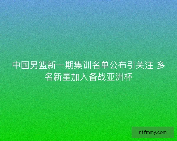 中国男篮新一期集训名单公布引关注 多名新星加入备战亚洲杯