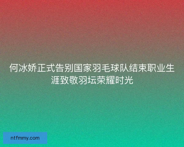 何冰娇正式告别国家羽毛球队结束职业生涯致敬羽坛荣耀时光