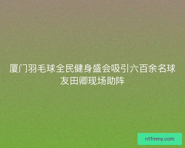 厦门羽毛球全民健身盛会吸引六百余名球友田卿现场助阵