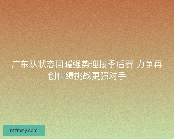 广东队状态回暖强势迎接季后赛 力争再创佳绩挑战更强对手