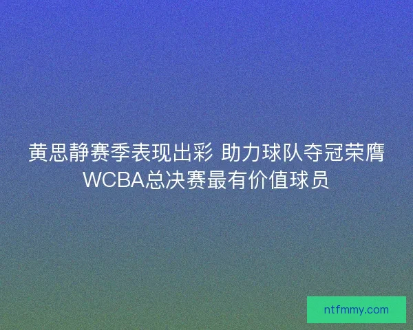 黄思静赛季表现出彩 助力球队夺冠荣膺WCBA总决赛最有价值球员