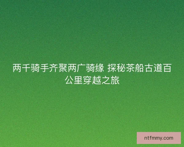 两千骑手齐聚两广骑缘 探秘茶船古道百公里穿越之旅