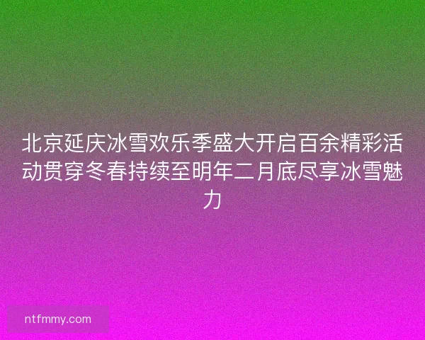 北京延庆冰雪欢乐季盛大开启百余精彩活动贯穿冬春持续至明年二月底尽享冰雪魅力 北京延庆冰雪欢乐季盛大开启百余精彩活动贯穿冬春持续至明年二月底尽享冰雪魅力