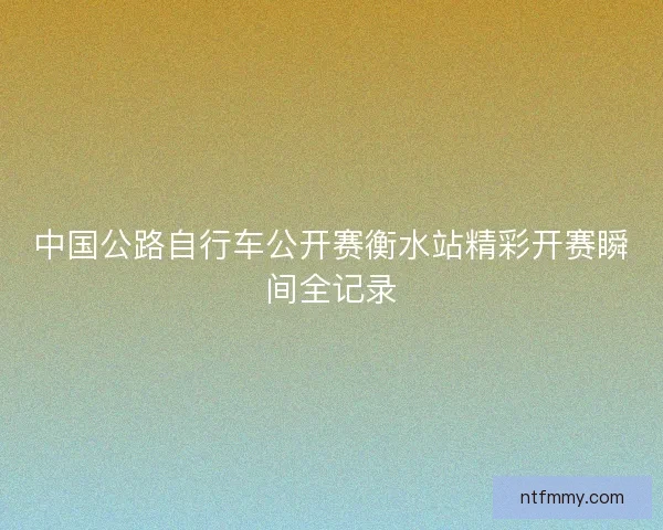 中国公路自行车公开赛衡水站精彩开赛瞬间全记录