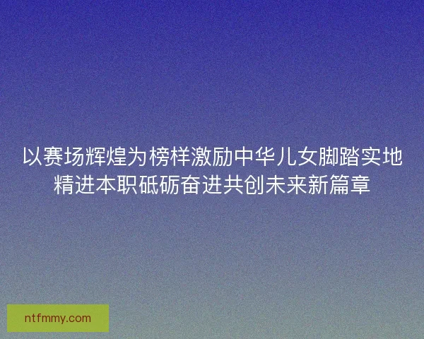 以赛场辉煌为榜样激励中华儿女脚踏实地精进本职砥砺奋进共创未来新篇章