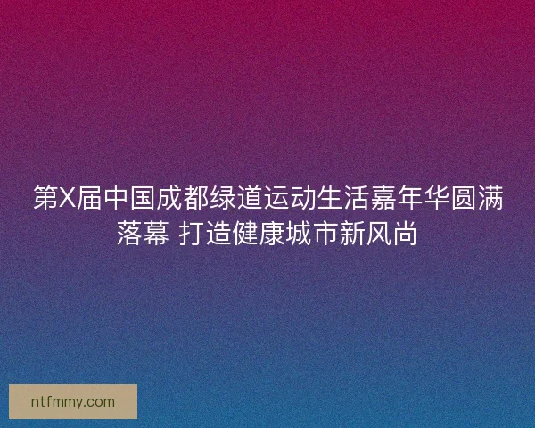 第X届中国成都绿道运动生活嘉年华圆满落幕 打造健康城市新风尚