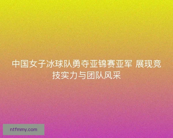 中国女子冰球队勇夺亚锦赛亚军 展现竞技实力与团队风采