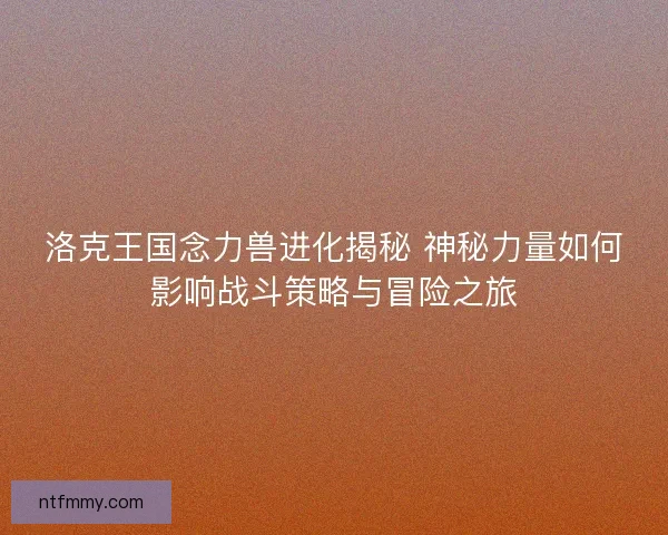 洛克王国念力兽进化揭秘 神秘力量如何影响战斗策略与冒险之旅 洛克王国念力兽进化揭秘 神秘力量如何影响战斗策略与冒险之旅