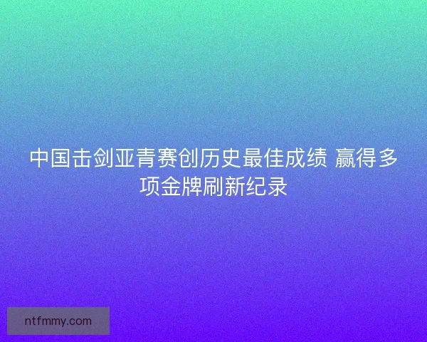 中国击剑亚青赛创历史最佳成绩 赢得多项金牌刷新纪录