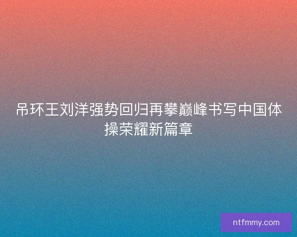 吊环王刘洋强势回归再攀巅峰书写中国体操荣耀新篇章